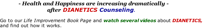 - Health and Happiness are increasing dramatically -                                  after DIANETICS Counseling.   Go to our Life Improvement Book Page and watch several videos about DIANETICS,  and find out how it works.