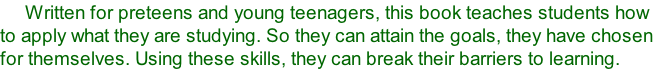 Written for preteens and young teenagers, this book teaches students how to apply what they are studying. So they can attain the goals, they have chosen for themselves. Using these skills, they can break their barriers to learning.