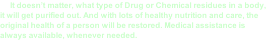 It doesn’t matter, what type of Drug or Chemical residues in a body,  it will get purified out. And with lots of healthy nutrition and care, the  original health of a person will be restored. Medical assistance is  always available, whenever needed.